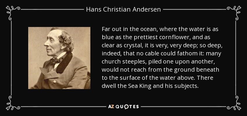 Far out in the ocean, where the water is as blue as the prettiest cornflower, and as clear as crystal, it is very, very deep; so deep, indeed, that no cable could fathom it: many church steeples, piled one upon another, would not reach from the ground beneath to the surface of the water above. There dwell the Sea King and his subjects. - Hans Christian Andersen