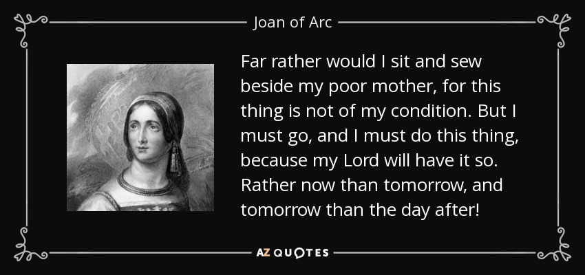 Far rather would I sit and sew beside my poor mother, for this thing is not of my condition. But I must go, and I must do this thing, because my Lord will have it so. Rather now than tomorrow, and tomorrow than the day after! - Joan of Arc