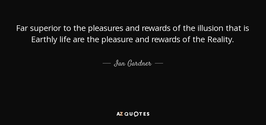 Far superior to the pleasures and rewards of the illusion that is Earthly life are the pleasure and rewards of the Reality. - Ian Gardner