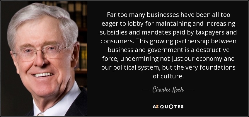 Far too many businesses have been all too eager to lobby for maintaining and increasing subsidies and mandates paid by taxpayers and consumers. This growing partnership between business and government is a destructive force, undermining not just our economy and our political system, but the very foundations of culture. - Charles Koch