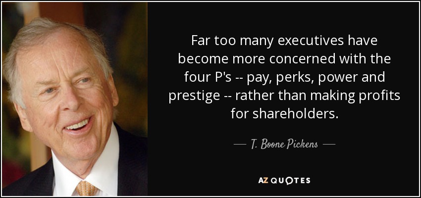 Far too many executives have become more concerned with the four P's -- pay, perks, power and prestige -- rather than making profits for shareholders. - T. Boone Pickens