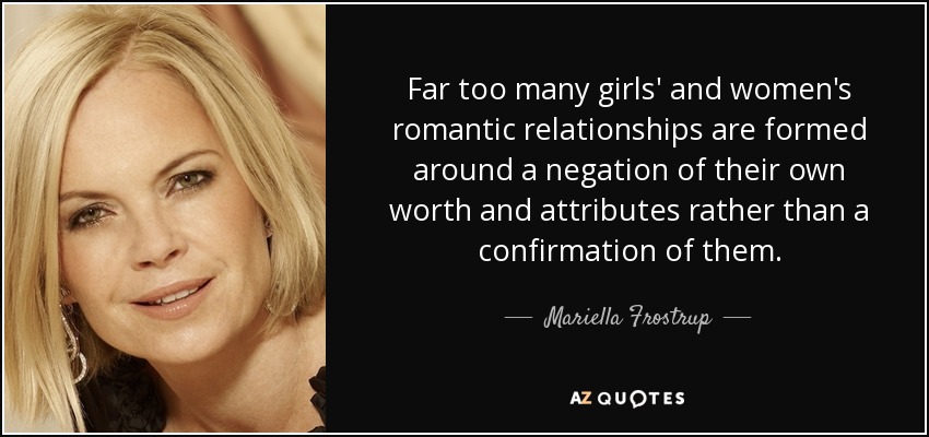 Far too many girls' and women's romantic relationships are formed around a negation of their own worth and attributes rather than a confirmation of them. - Mariella Frostrup