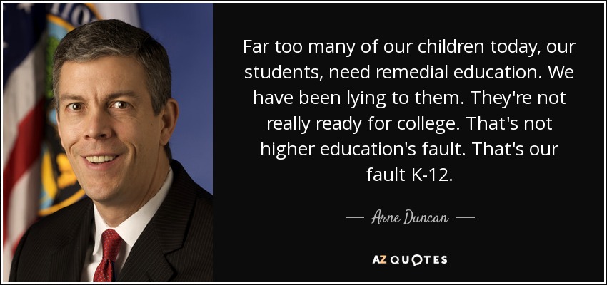 Far too many of our children today, our students, need remedial education. We have been lying to them. They're not really ready for college. That's not higher education's fault. That's our fault K-12. - Arne Duncan