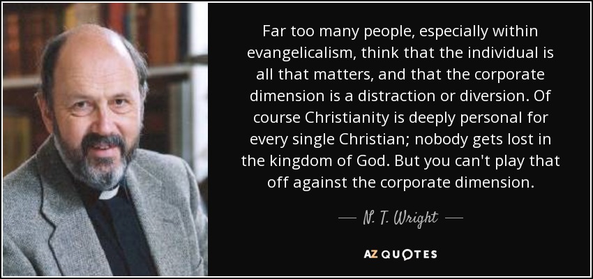 Far too many people, especially within evangelicalism, think that the individual is all that matters, and that the corporate dimension is a distraction or diversion. Of course Christianity is deeply personal for every single Christian; nobody gets lost in the kingdom of God. But you can't play that off against the corporate dimension. - N. T. Wright
