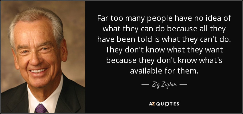 Far too many people have no idea of what they can do because all they have been told is what they can't do. They don't know what they want because they don't know what's available for them. - Zig Ziglar