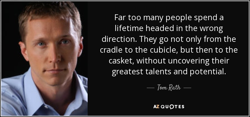 Far too many people spend a lifetime headed in the wrong direction. They go not only from the cradle to the cubicle, but then to the casket, without uncovering their greatest talents and potential. - Tom Rath