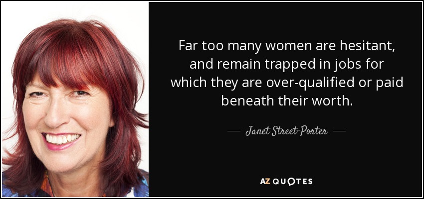 Far too many women are hesitant, and remain trapped in jobs for which they are over-qualified or paid beneath their worth. - Janet Street-Porter