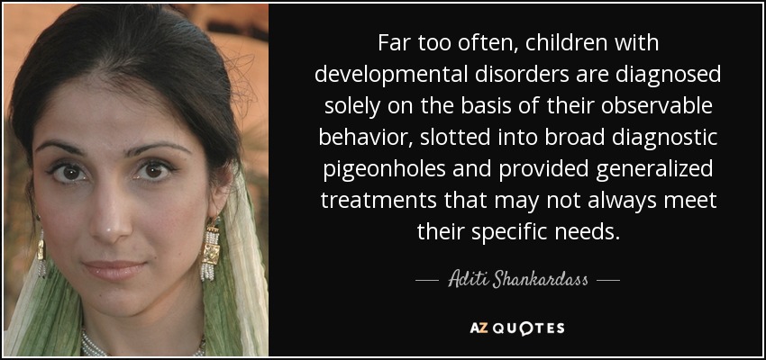 Far too often, children with developmental disorders are diagnosed solely on the basis of their observable behavior, slotted into broad diagnostic pigeonholes and provided generalized treatments that may not always meet their specific needs. - Aditi Shankardass