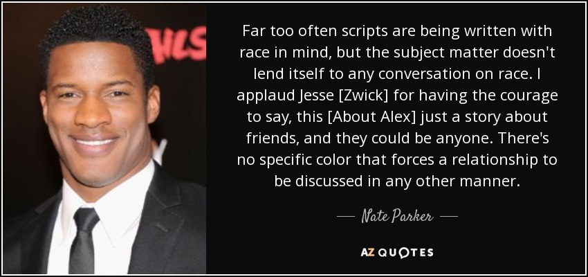 Far too often scripts are being written with race in mind, but the subject matter doesn't lend itself to any conversation on race. I applaud Jesse [Zwick] for having the courage to say, this [About Alex] just a story about friends, and they could be anyone. There's no specific color that forces a relationship to be discussed in any other manner. - Nate Parker
