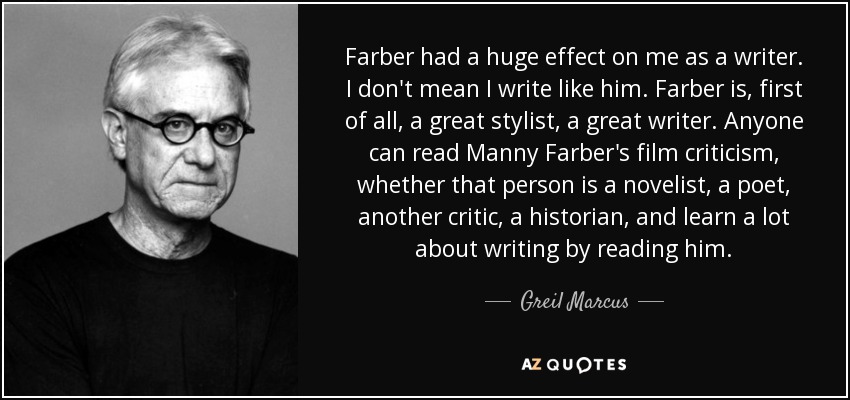 Farber had a huge effect on me as a writer. I don't mean I write like him. Farber is, first of all, a great stylist, a great writer. Anyone can read Manny Farber's film criticism, whether that person is a novelist, a poet, another critic, a historian, and learn a lot about writing by reading him. - Greil Marcus