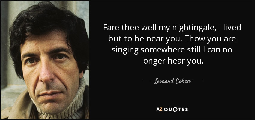 Fare thee well my nightingale, I lived but to be near you. Thow you are singing somewhere still I can no longer hear you. - Leonard Cohen