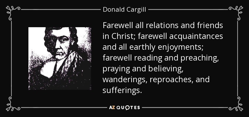 Farewell all relations and friends in Christ; farewell acquaintances and all earthly enjoyments; farewell reading and preaching, praying and believing, wanderings, reproaches, and sufferings. - Donald Cargill