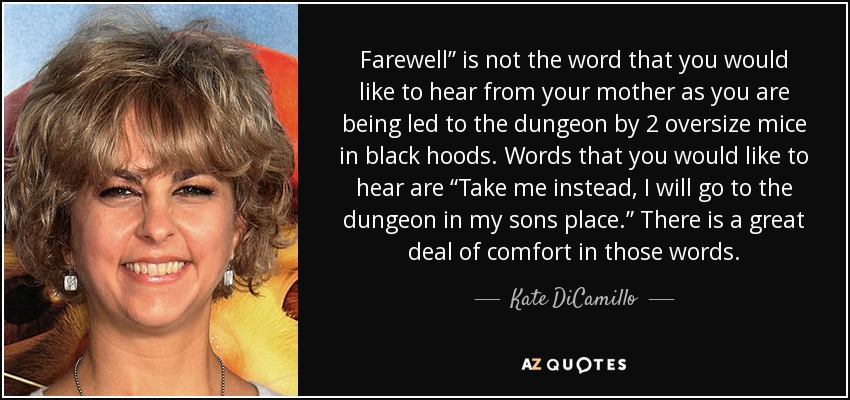 Farewell” is not the word that you would like to hear from your mother as you are being led to the dungeon by 2 oversize mice in black hoods. Words that you would like to hear are “Take me instead, I will go to the dungeon in my sons place.” There is a great deal of comfort in those words. - Kate DiCamillo