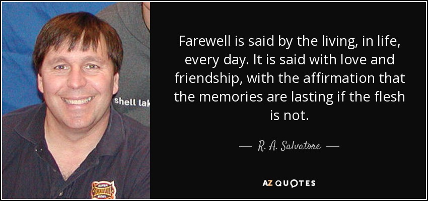 Farewell is said by the living, in life, every day. It is said with love and friendship, with the affirmation that the memories are lasting if the flesh is not. - R. A. Salvatore