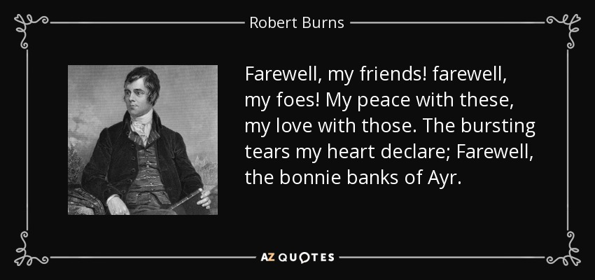 Farewell, my friends! farewell, my foes! My peace with these, my love with those. The bursting tears my heart declare; Farewell, the bonnie banks of Ayr. - Robert Burns