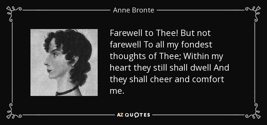 Farewell to Thee! But not farewell To all my fondest thoughts of Thee; Within my heart they still shall dwell And they shall cheer and comfort me. - Anne Bronte