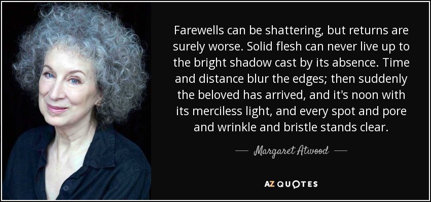 Farewells can be shattering, but returns are surely worse. Solid flesh can never live up to the bright shadow cast by its absence. Time and distance blur the edges; then suddenly the beloved has arrived, and it's noon with its merciless light, and every spot and pore and wrinkle and bristle stands clear. - Margaret Atwood