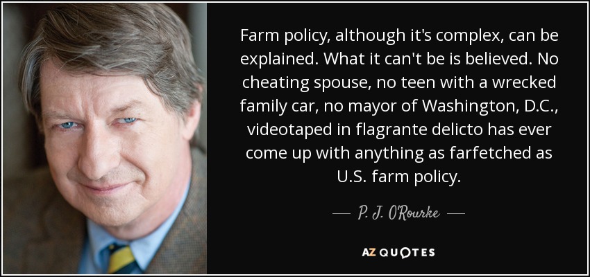 Farm policy, although it's complex, can be explained. What it can't be is believed. No cheating spouse, no teen with a wrecked family car, no mayor of Washington, D.C., videotaped in flagrante delicto has ever come up with anything as farfetched as U.S. farm policy. - P. J. O'Rourke