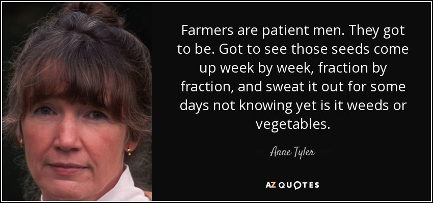 Farmers are patient men. They got to be. Got to see those seeds come up week by week, fraction by fraction, and sweat it out for some days not knowing yet is it weeds or vegetables. - Anne Tyler