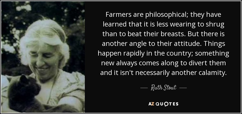 Farmers are philosophical; they have learned that it is less wearing to shrug than to beat their breasts. But there is another angle to their attitude. Things happen rapidly in the country; something new always comes along to divert them and it isn't necessarily another calamity. - Ruth Stout