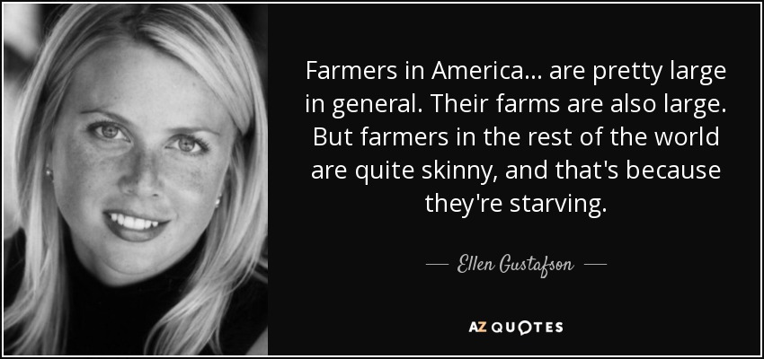 Farmers in America ... are pretty large in general. Their farms are also large. But farmers in the rest of the world are quite skinny, and that's because they're starving. - Ellen Gustafson