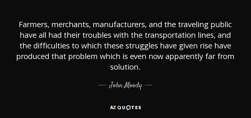 Farmers, merchants, manufacturers, and the traveling public have all had their troubles with the transportation lines, and the difficulties to which these struggles have given rise have produced that problem which is even now apparently far from solution. - John Moody