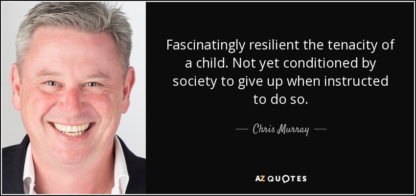 Fascinatingly resilient the tenacity of a child. Not yet conditioned by society to give up when instructed to do so. - Chris Murray