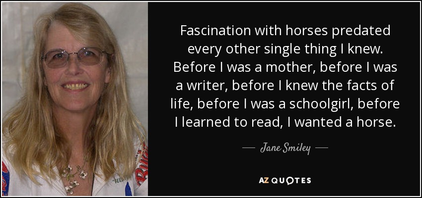 Fascination with horses predated every other single thing I knew. Before I was a mother, before I was a writer, before I knew the facts of life, before I was a schoolgirl, before I learned to read, I wanted a horse. - Jane Smiley