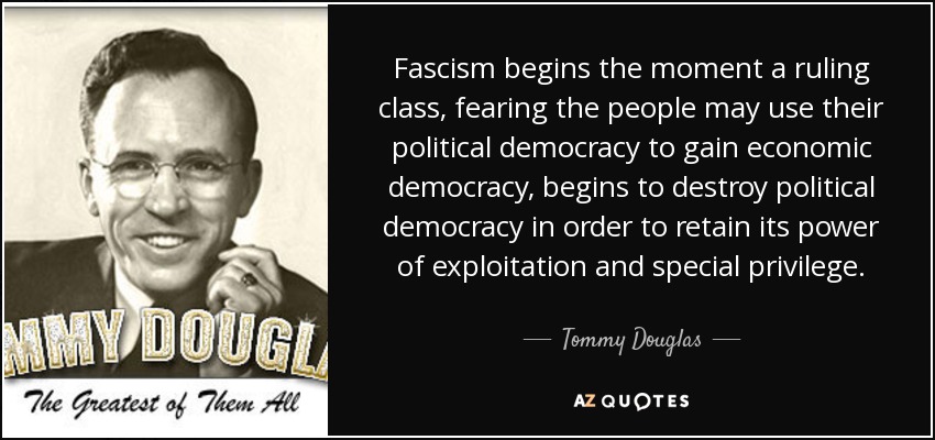 Fascism begins the moment a ruling class, fearing the people may use their political democracy to gain economic democracy, begins to destroy political democracy in order to retain its power of exploitation and special privilege. - Tommy Douglas