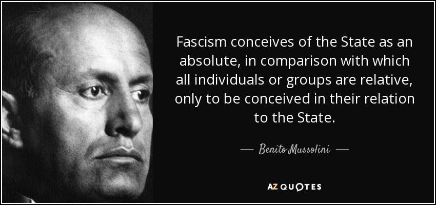 Fascism conceives of the State as an absolute, in comparison with which all individuals or groups are relative, only to be conceived in their relation to the State. - Benito Mussolini