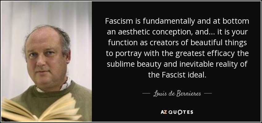 Fascism is fundamentally and at bottom an aesthetic conception, and . . . it is your function as creators of beautiful things to portray with the greatest efficacy the sublime beauty and inevitable reality of the Fascist ideal. - Louis de Bernieres