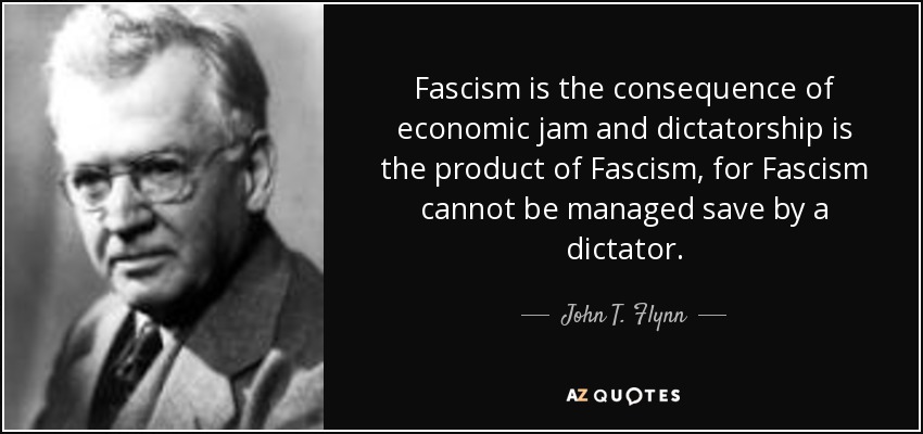Fascism is the consequence of economic jam and dictatorship is the product of Fascism, for Fascism cannot be managed save by a dictator. - John T. Flynn