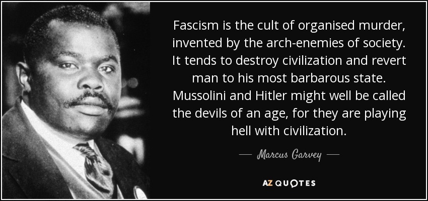 Fascism is the cult of organised murder , invented by the arch-enemies of society . It tends to destroy civilization and revert man to his most barbarous state. Mussolini and Hitler might well be called the devils of an age, for they are playing hell with civilization. - Marcus Garvey