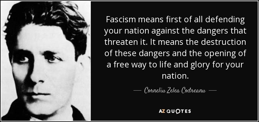 Fascism means first of all defending your nation against the dangers that threaten it. It means the destruction of these dangers and the opening of a free way to life and glory for your nation. - Corneliu Zelea Codreanu