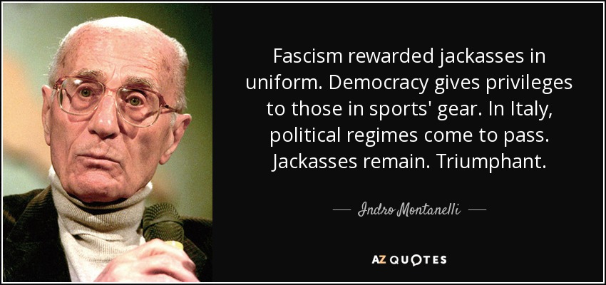 Fascism rewarded jackasses in uniform. Democracy gives privileges to those in sports' gear. In Italy, political regimes come to pass. Jackasses remain. Triumphant. - Indro Montanelli