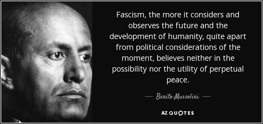 Fascism, the more it considers and observes the future and the development of humanity, quite apart from political considerations of the moment, believes neither in the possibility nor the utility of perpetual peace. - Benito Mussolini