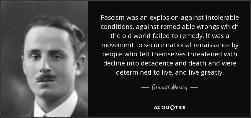 Fascism was an explosion against intolerable conditions, against remediable wrongs which the old world failed to remedy. It was a movement to secure national renaissance by people who felt themselves threatened with decline into decadence and death and were determined to live, and live greatly. - Oswald Mosley