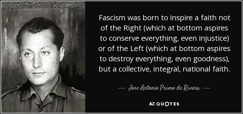 Fascism was born to inspire a faith not of the Right (which at bottom aspires to conserve everything, even injustice) or of the Left (which at bottom aspires to destroy everything, even goodness), but a collective, integral, national faith. - Jose Antonio Primo de Rivera