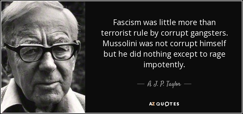 Fascism was little more than terrorist rule by corrupt gangsters. Mussolini was not corrupt himself but he did nothing except to rage impotently. - A. J. P. Taylor