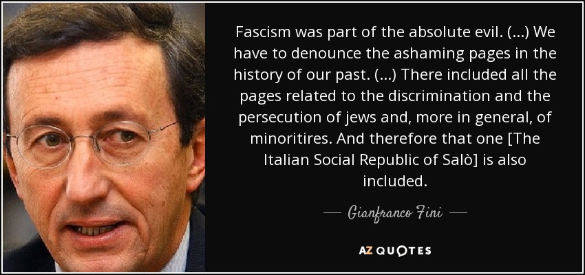 Fascism was part of the absolute evil. (...) We have to denounce the ashaming pages in the history of our past. (...) There included all the pages related to the discrimination and the persecution of jews and, more in general, of minoritires. And therefore that one [The Italian Social Republic of Salò] is also included. - Gianfranco Fini