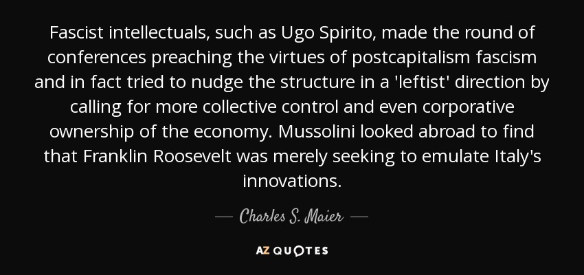 Fascist intellectuals, such as Ugo Spirito, made the round of conferences preaching the virtues of postcapitalism fascism and in fact tried to nudge the structure in a 'leftist' direction by calling for more collective control and even corporative ownership of the economy. Mussolini looked abroad to find that Franklin Roosevelt was merely seeking to emulate Italy's innovations. - Charles S. Maier