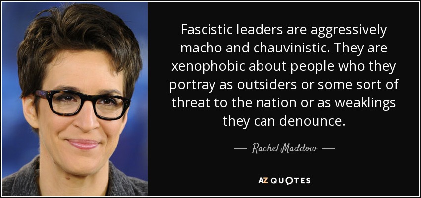 Fascistic leaders are aggressively macho and chauvinistic. They are xenophobic about people who they portray as outsiders or some sort of threat to the nation or as weaklings they can denounce. - Rachel Maddow