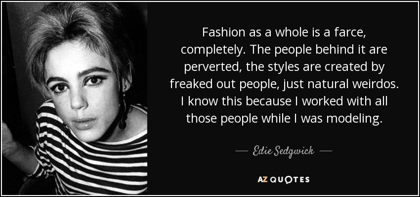 Fashion as a whole is a farce, completely. The people behind it are perverted, the styles are created by freaked out people, just natural weirdos. I know this because I worked with all those people while I was modeling. - Edie Sedgwick