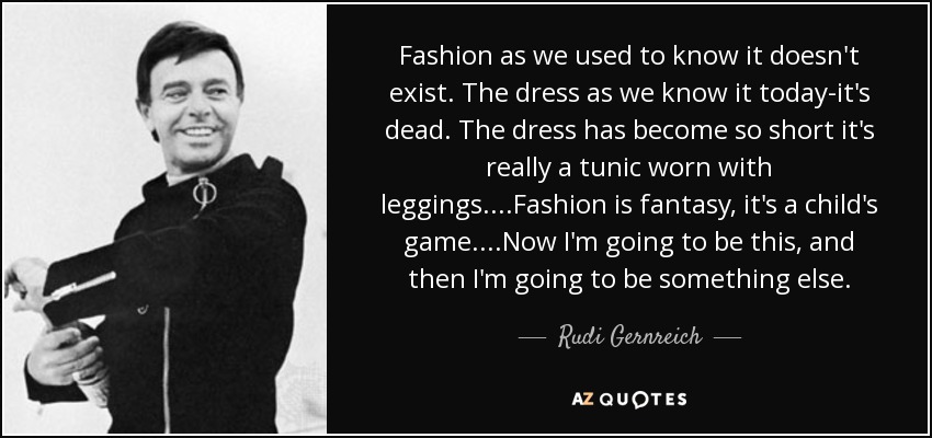 Fashion as we used to know it doesn't exist. The dress as we know it today-it's dead. The dress has become so short it's really a tunic worn with leggings....Fashion is fantasy, it's a child's game....Now I'm going to be this, and then I'm going to be something else. - Rudi Gernreich