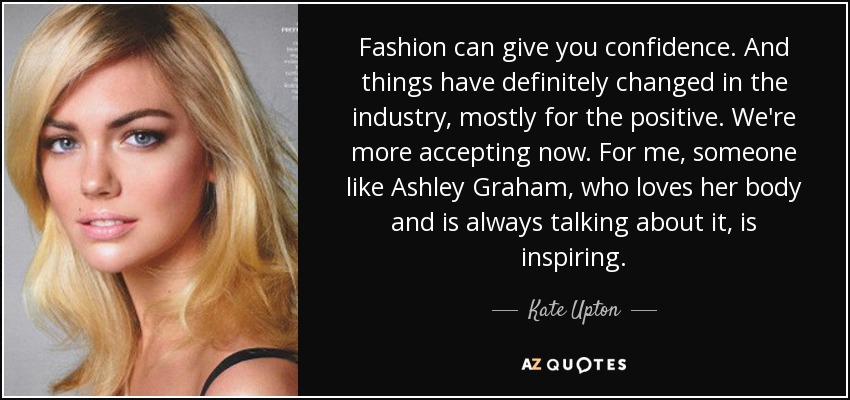 Fashion can give you confidence. And things have definitely changed in the industry, mostly for the positive. We're more accepting now. For me, someone like Ashley Graham, who loves her body and is always talking about it, is inspiring. - Kate Upton