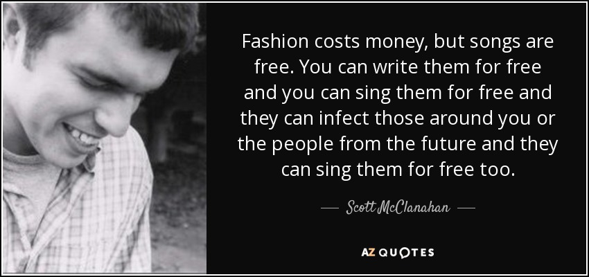Fashion costs money, but songs are free. You can write them for free and you can sing them for free and they can infect those around you or the people from the future and they can sing them for free too. - Scott McClanahan