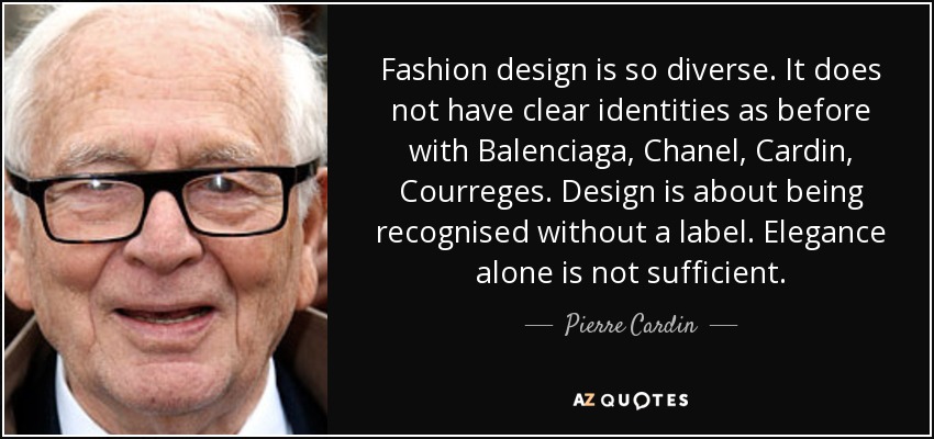 Fashion design is so diverse. It does not have clear identities as before with Balenciaga, Chanel, Cardin, Courreges. Design is about being recognised without a label. Elegance alone is not sufficient. - Pierre Cardin
