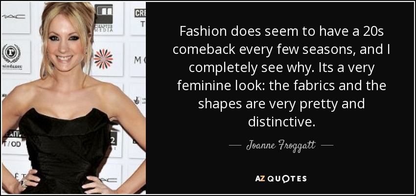 Fashion does seem to have a 20s comeback every few seasons, and I completely see why. Its a very feminine look: the fabrics and the shapes are very pretty and distinctive. - Joanne Froggatt
