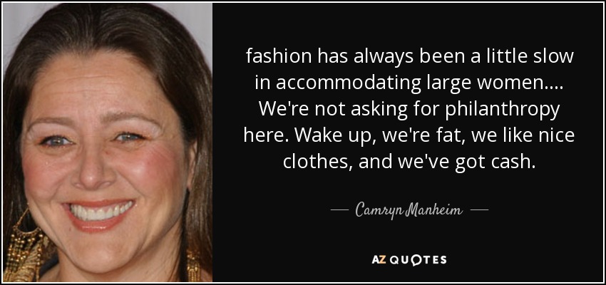 fashion has always been a little slow in accommodating large women. ... We're not asking for philanthropy here. Wake up, we're fat, we like nice clothes, and we've got cash. - Camryn Manheim