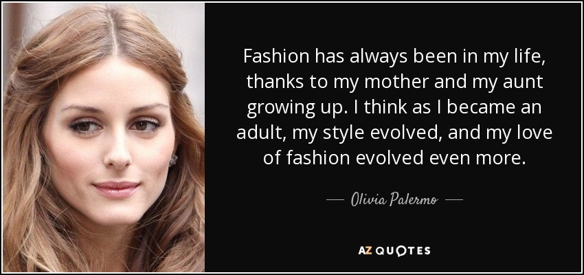 Fashion has always been in my life, thanks to my mother and my aunt growing up. I think as I became an adult, my style evolved, and my love of fashion evolved even more. - Olivia Palermo